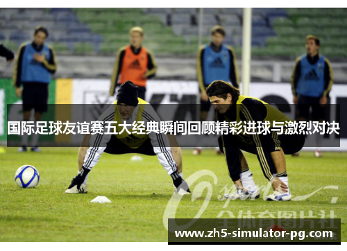 国际足球友谊赛五大经典瞬间回顾精彩进球与激烈对决 国际足球友谊赛五大经典瞬间回顾精彩进球与激烈对决