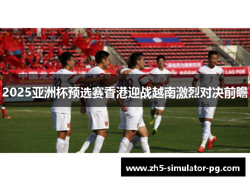 2025亚洲杯预选赛香港迎战越南激烈对决前瞻