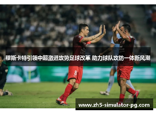 穆斯卡特引领中超激进攻势足球改革 助力球队攻防一体新风潮
